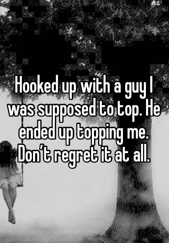 Hooked up with a guy I was supposed to top. He ended up topping me. Don’t regret it at all. 