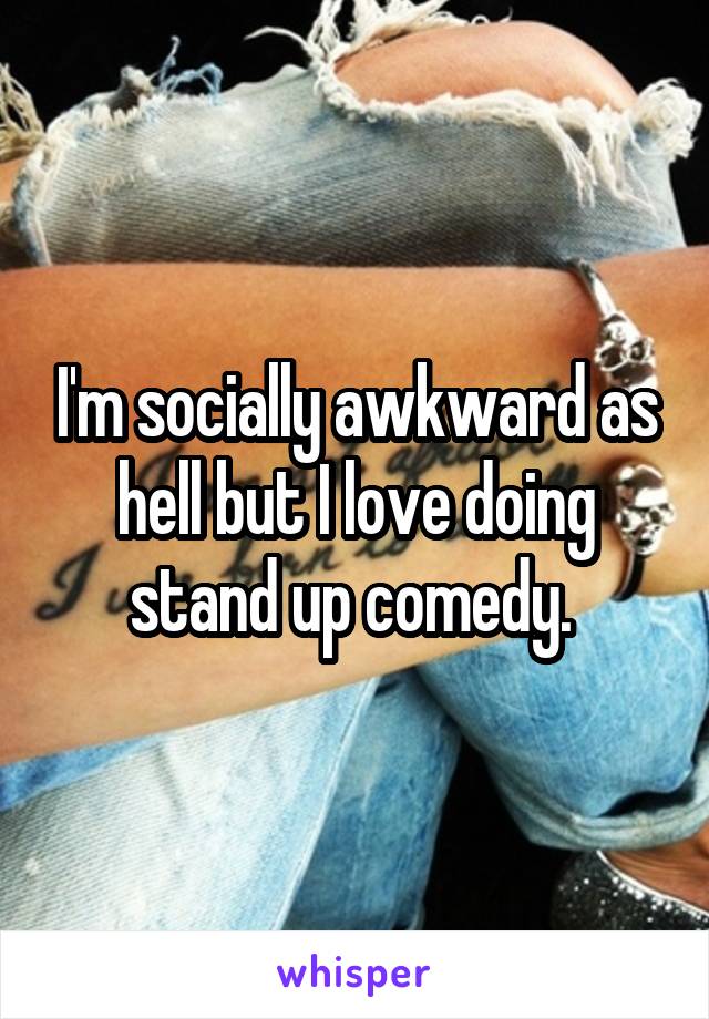 I'm socially awkward as hell but I love doing stand up comedy. 