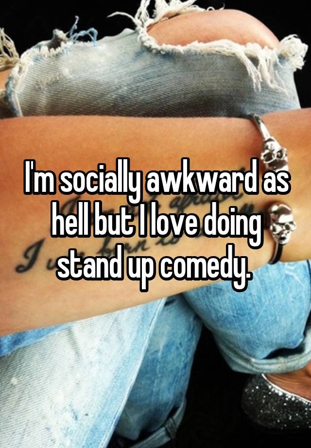 I'm socially awkward as hell but I love doing stand up comedy. 