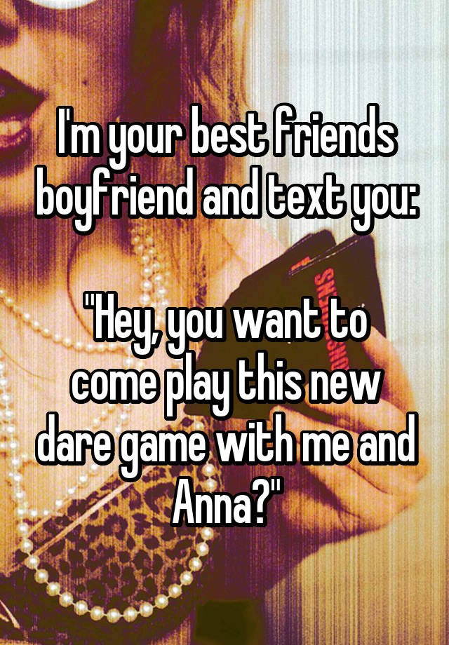 I'm your best friends boyfriend and text you:

"Hey, you want to come play this new dare game with me and Anna?"