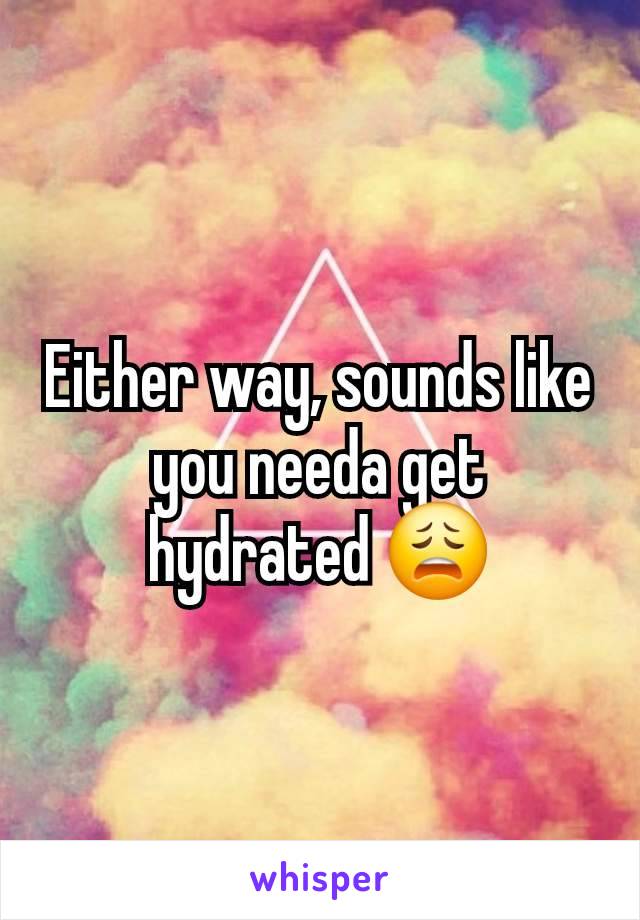 Either way, sounds like you needa get hydrated 😩