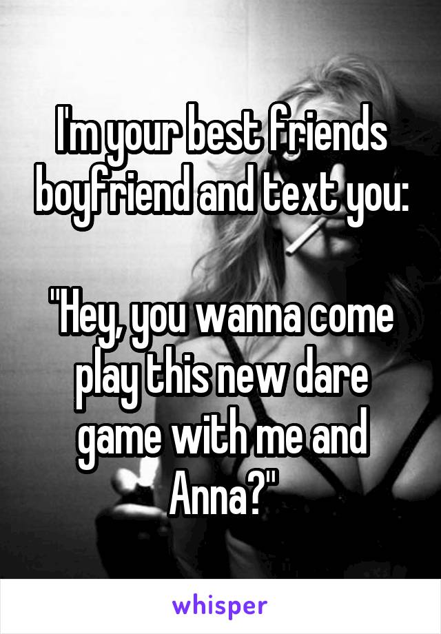 I'm your best friends boyfriend and text you:

"Hey, you wanna come play this new dare game with me and Anna?"