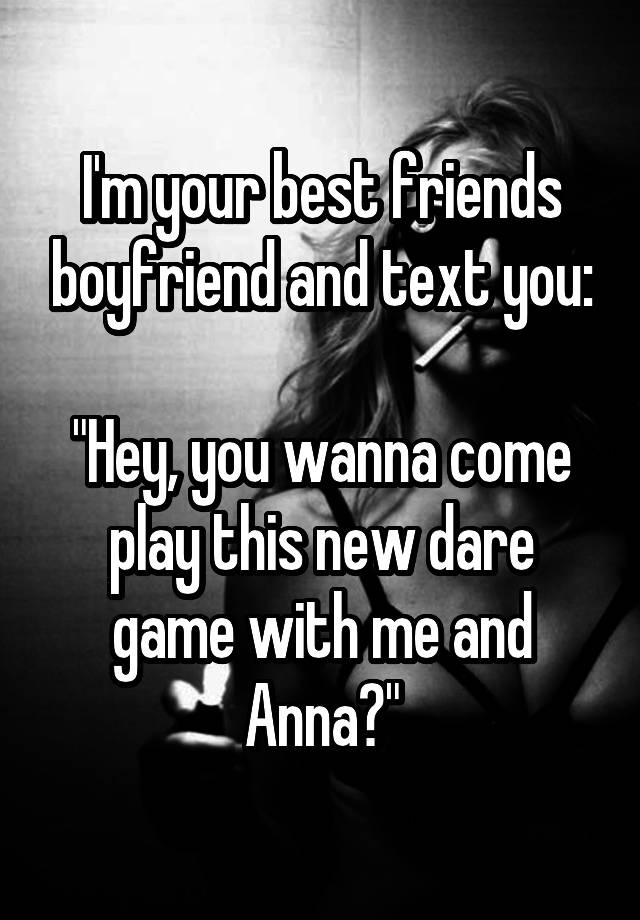 I'm your best friends boyfriend and text you:

"Hey, you wanna come play this new dare game with me and Anna?"