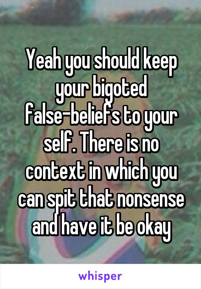 Yeah you should keep your bigoted false-beliefs to your self. There is no context in which you can spit that nonsense and have it be okay