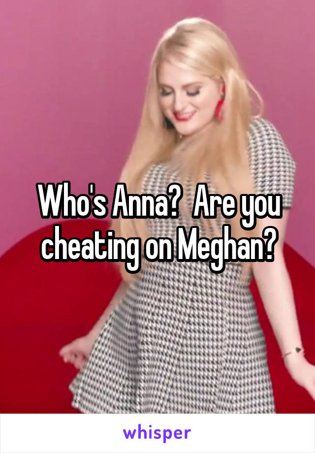 Who's Anna?  Are you cheating on Meghan?