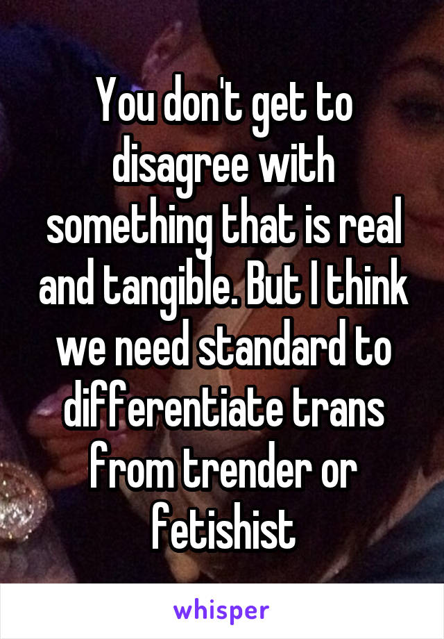 You don't get to disagree with something that is real and tangible. But I think we need standard to differentiate trans from trender or fetishist