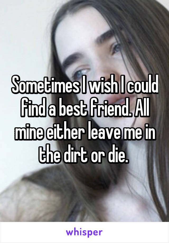 Sometimes I wish I could find a best friend. All mine either leave me in the dirt or die. 