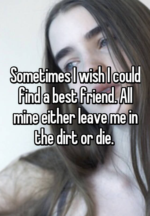 Sometimes I wish I could find a best friend. All mine either leave me in the dirt or die. 