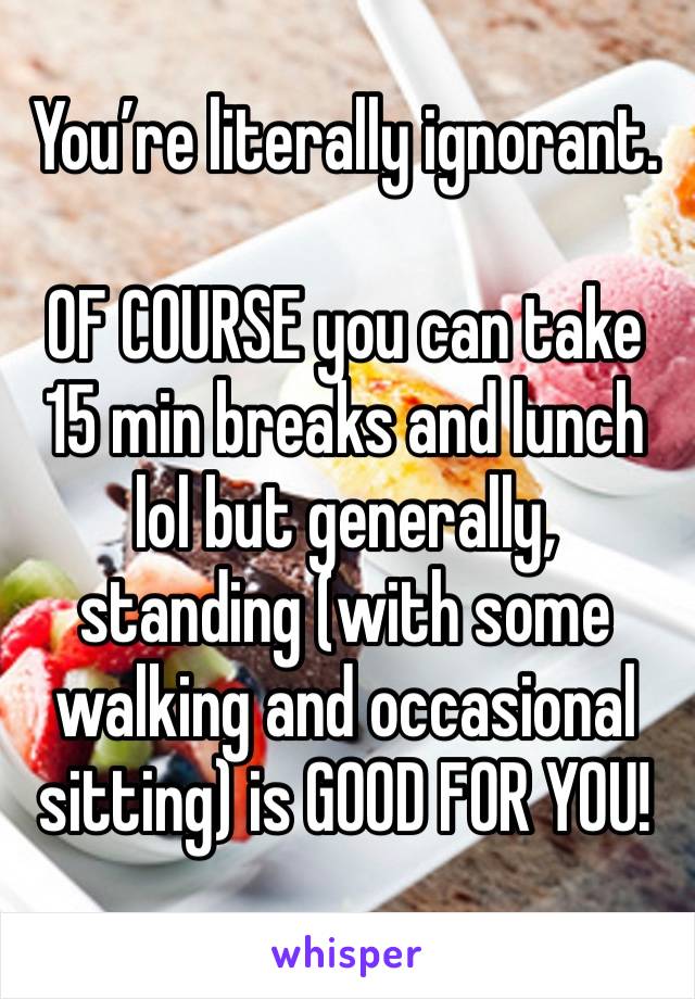 You’re literally ignorant. 

OF COURSE you can take 15 min breaks and lunch lol but generally, standing (with some walking and occasional sitting) is GOOD FOR YOU! 