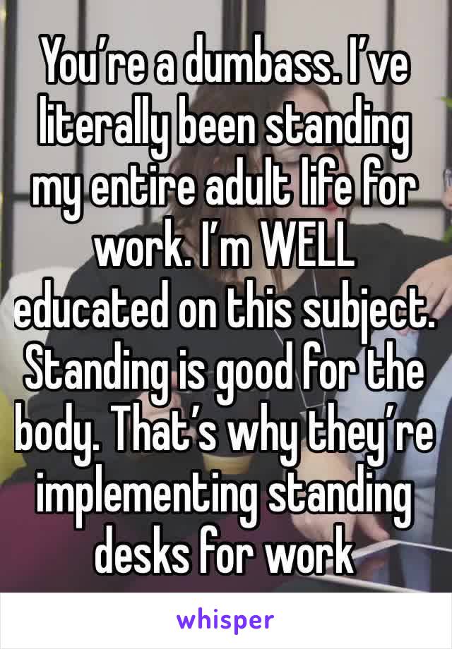 You’re a dumbass. I’ve literally been standing my entire adult life for work. I’m WELL educated on this subject. 
Standing is good for the body. That’s why they’re implementing standing desks for work