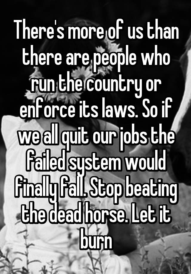 There's more of us than there are people who run the country or enforce its laws. So if we all quit our jobs the failed system would finally fall. Stop beating the dead horse. Let it burn