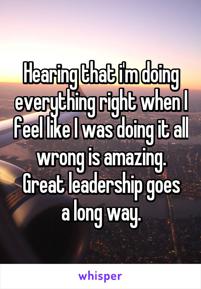 Hearing that i'm doing everything right when I feel like I was doing it all wrong is amazing.
Great leadership goes a long way.