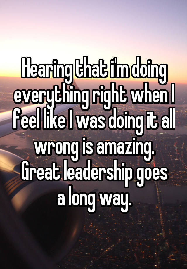 Hearing that i'm doing everything right when I feel like I was doing it all wrong is amazing.
Great leadership goes a long way.