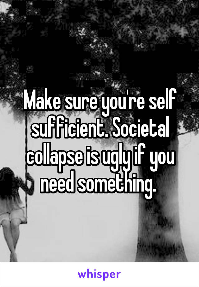 Make sure you're self sufficient. Societal collapse is ugly if you need something. 