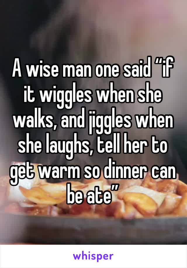 A wise man one said “if it wiggles when she walks, and jiggles when she laughs, tell her to get warm so dinner can be ate”