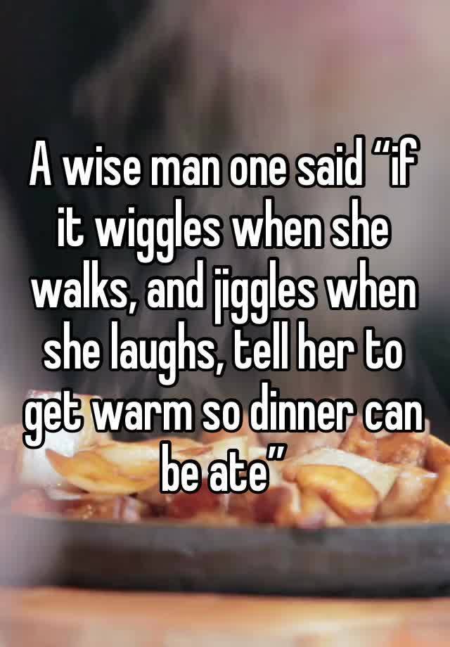 A wise man one said “if it wiggles when she walks, and jiggles when she laughs, tell her to get warm so dinner can be ate”