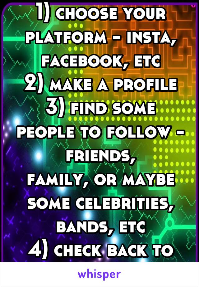 1) choose your platform - insta, facebook, etc
2) make a profile
3) find some people to follow - friends,
family, or maybe
some celebrities,
bands, etc
4) check back to see their posts