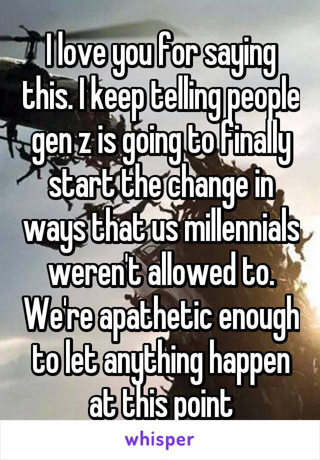 I love you for saying this. I keep telling people gen z is going to finally start the change in ways that us millennials weren't allowed to. We're apathetic enough to let anything happen at this point