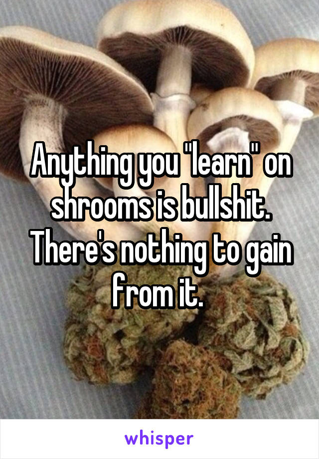 Anything you "learn" on shrooms is bullshit. There's nothing to gain from it. 