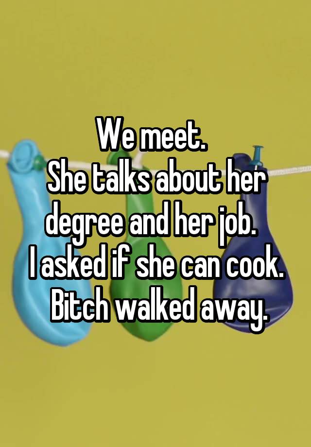 We meet.  
She talks about her degree and her job.  
I asked if she can cook.  Bitch walked away.