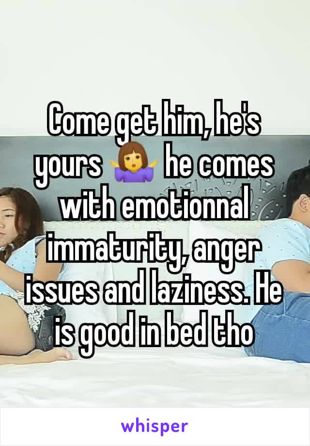 Come get him, he's yours 🤷‍♀️ he comes with emotionnal immaturity, anger issues and laziness. He is good in bed tho