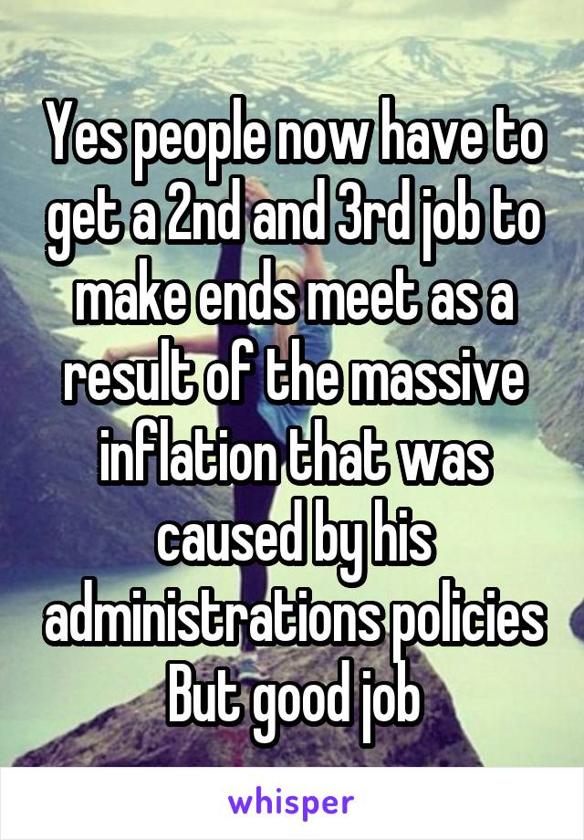 Yes people now have to get a 2nd and 3rd job to make ends meet as a result of the massive inflation that was caused by his administrations policies
But good job