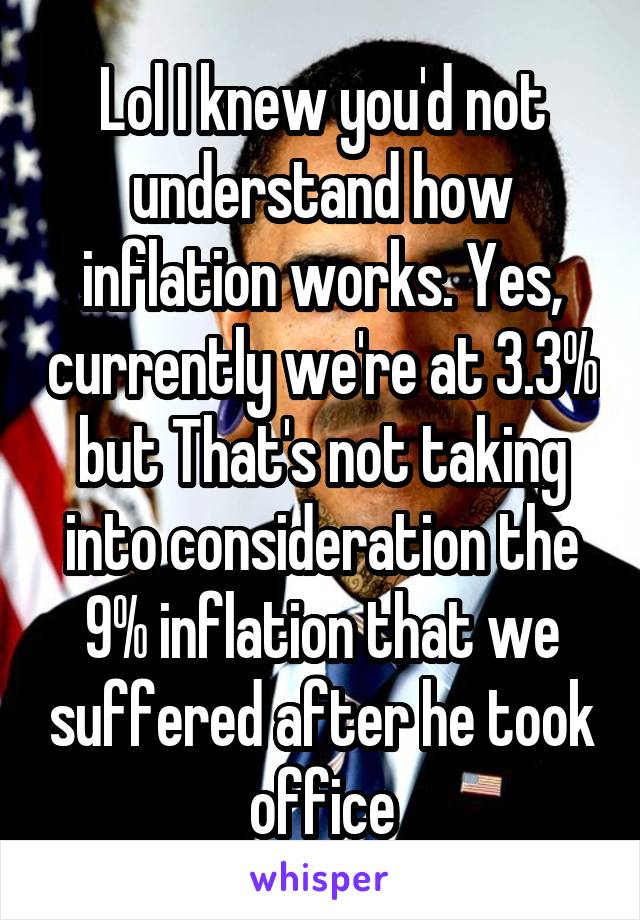 Lol I knew you'd not understand how inflation works. Yes, currently we're at 3.3% but That's not taking into consideration the 9% inflation that we suffered after he took office