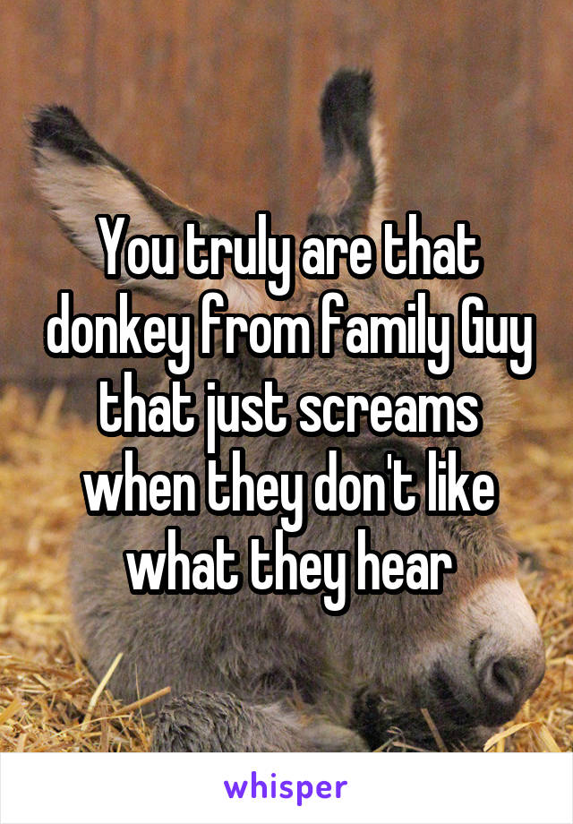 You truly are that donkey from family Guy that just screams when they don't like what they hear