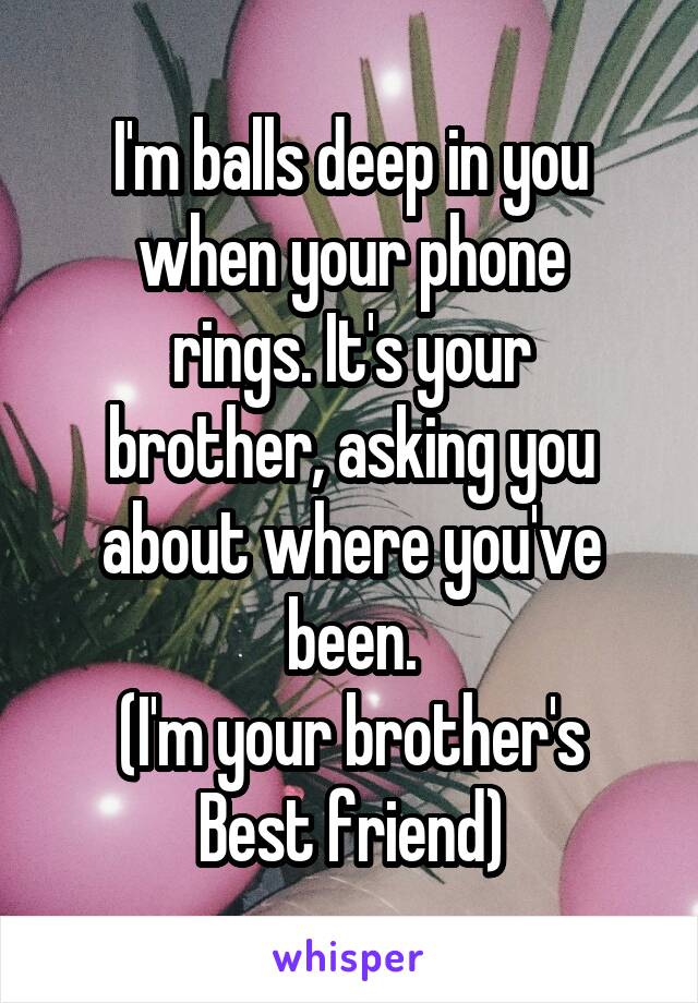 I'm balls deep in you when your phone
rings. It's your
brother, asking you
about where you've been.
(I'm your brother's
Best friend)