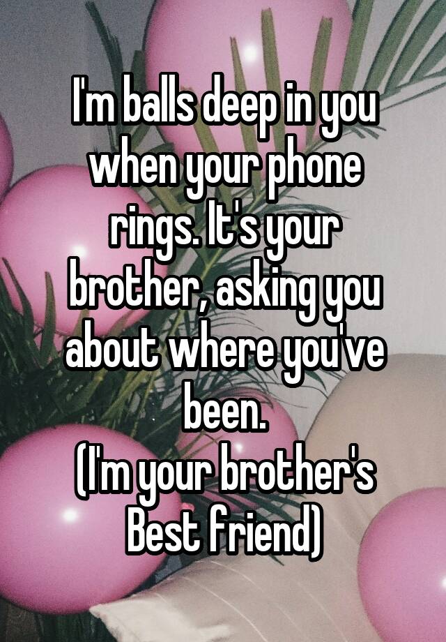 I'm balls deep in you when your phone
rings. It's your
brother, asking you
about where you've been.
(I'm your brother's
Best friend)