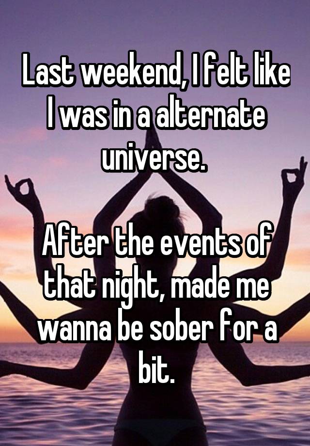 Last weekend, I felt like I was in a alternate universe. 

After the events of that night, made me wanna be sober for a bit.