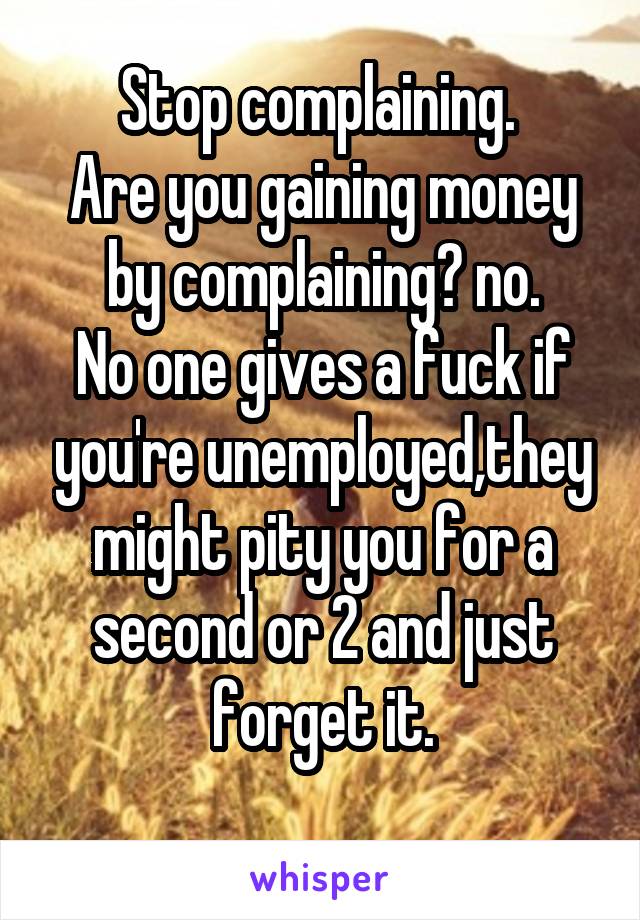 Stop complaining. 
Are you gaining money by complaining? no.
No one gives a fuck if you're unemployed,they might pity you for a second or 2 and just forget it.
