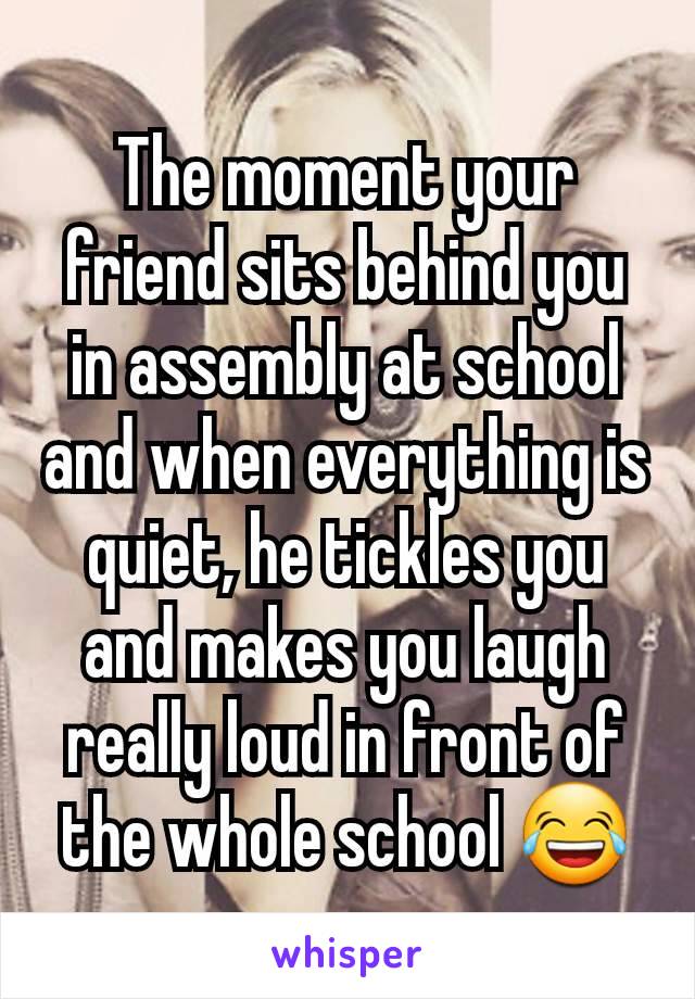 The moment your friend sits behind you in assembly at school and when everything is quiet, he tickles you and makes you laugh really loud in front of the whole school 😂