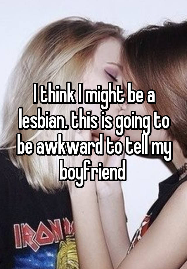 I think I might be a lesbian. this is going to be awkward to tell my boyfriend 