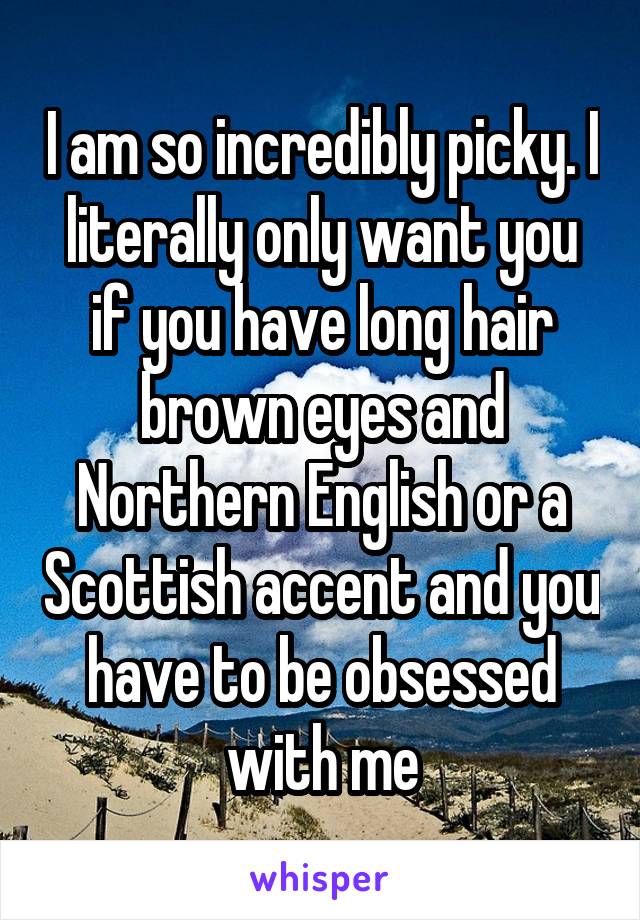 I am so incredibly picky. I literally only want you if you have long hair brown eyes and Northern English or a Scottish accent and you have to be obsessed with me