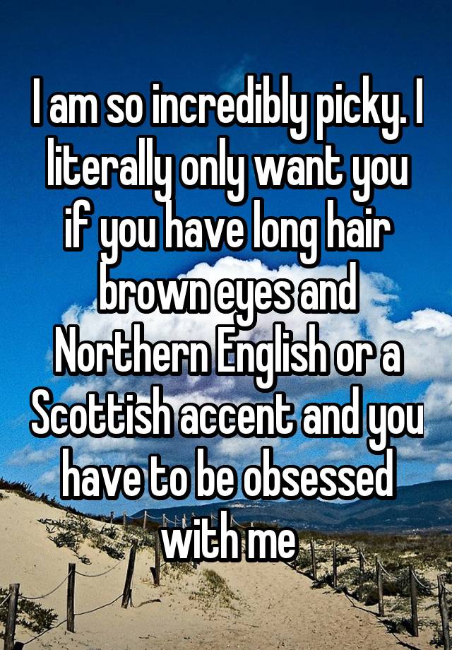 I am so incredibly picky. I literally only want you if you have long hair brown eyes and Northern English or a Scottish accent and you have to be obsessed with me