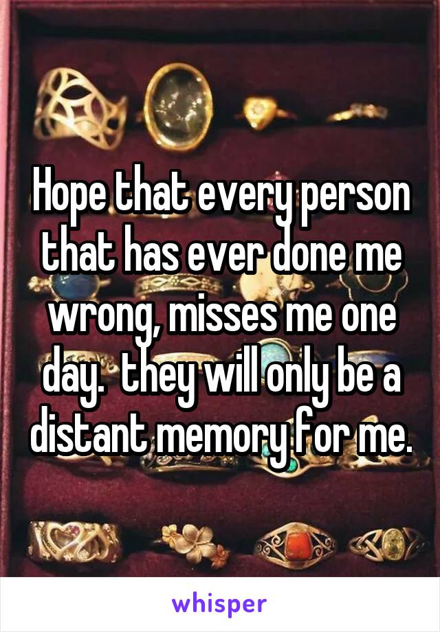 Hope that every person that has ever done me wrong, misses me one day.  they will only be a distant memory for me.