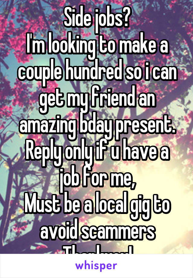 Side jobs?
I'm looking to make a couple hundred so i can get my friend an amazing bday present.
Reply only if u have a job for me,
Must be a local gig to avoid scammers
Thankyou!