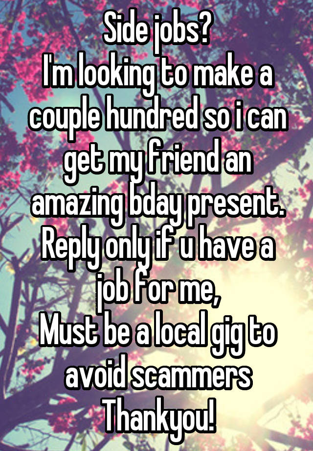 Side jobs?
I'm looking to make a couple hundred so i can get my friend an amazing bday present.
Reply only if u have a job for me,
Must be a local gig to avoid scammers
Thankyou!