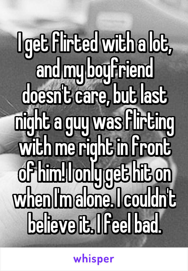 I get flirted with a lot, and my boyfriend doesn't care, but last night a guy was flirting with me right in front of him! I only get hit on when I'm alone. I couldn't believe it. I feel bad.