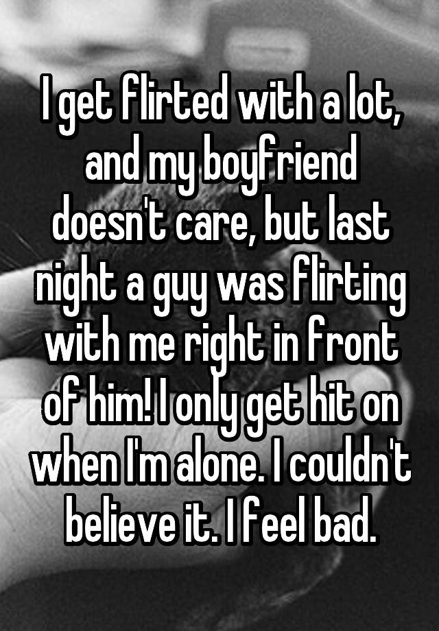 I get flirted with a lot, and my boyfriend doesn't care, but last night a guy was flirting with me right in front of him! I only get hit on when I'm alone. I couldn't believe it. I feel bad.