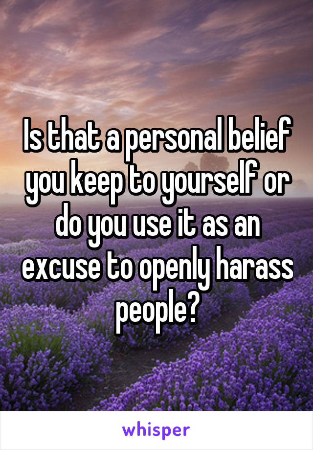 Is that a personal belief you keep to yourself or do you use it as an excuse to openly harass people?