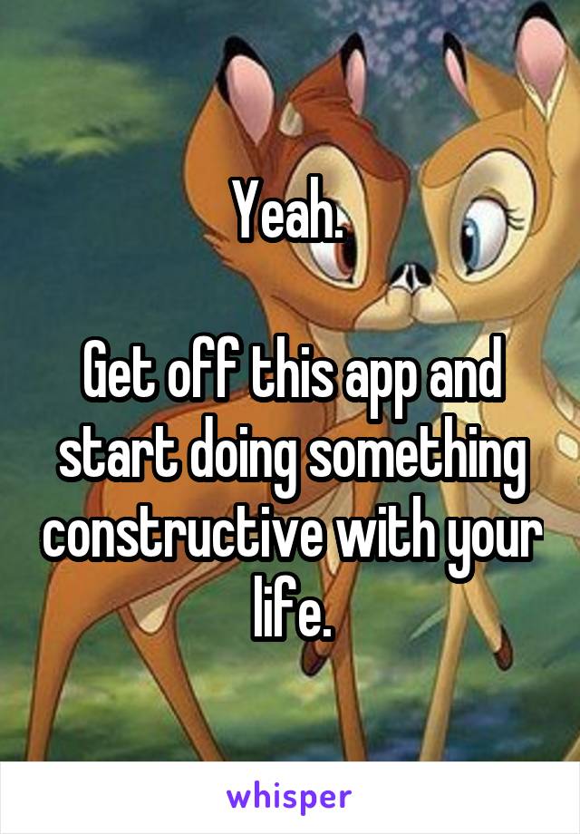 Yeah. 

Get off this app and start doing something constructive with your life.