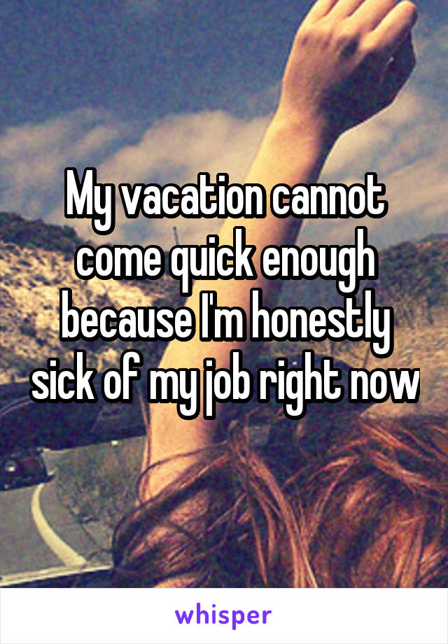 My vacation cannot come quick enough because I'm honestly sick of my job right now 