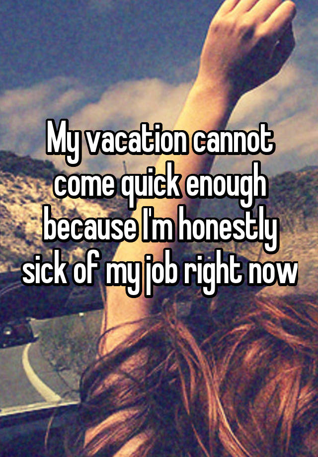 My vacation cannot come quick enough because I'm honestly sick of my job right now 