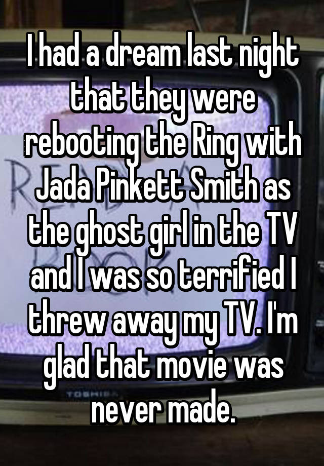 I had a dream last night that they were rebooting the Ring with Jada Pinkett Smith as the ghost girl in the TV and I was so terrified I threw away my TV. I'm glad that movie was never made.