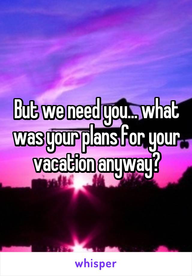 But we need you... what was your plans for your vacation anyway?