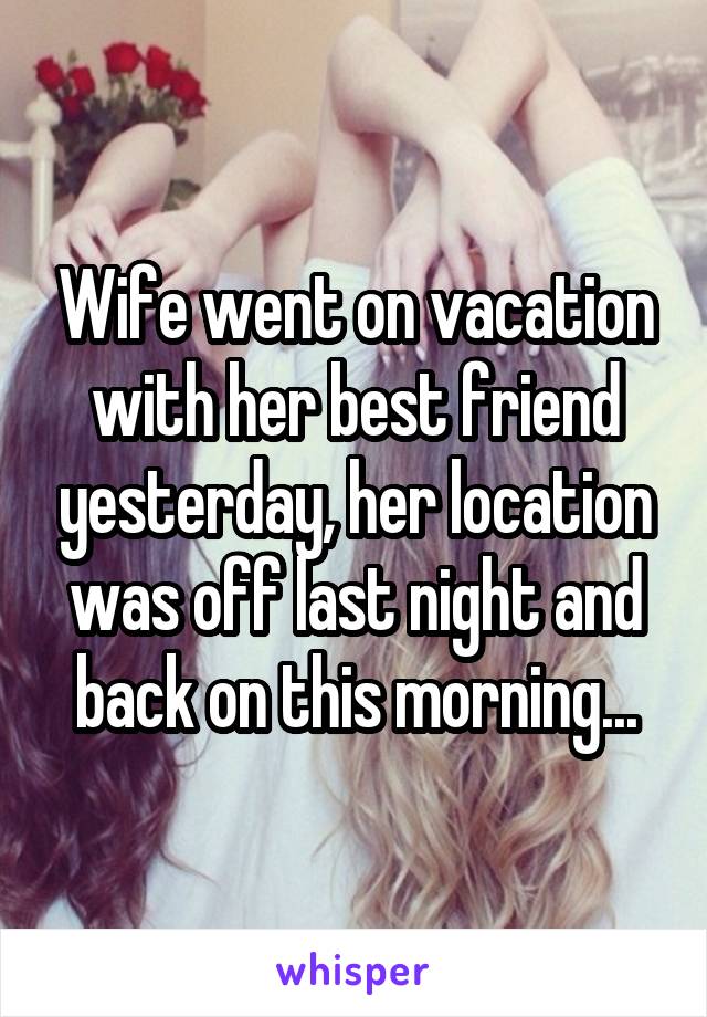 Wife went on vacation with her best friend yesterday, her location was off last night and back on this morning...