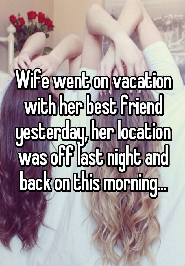 Wife went on vacation with her best friend yesterday, her location was off last night and back on this morning...