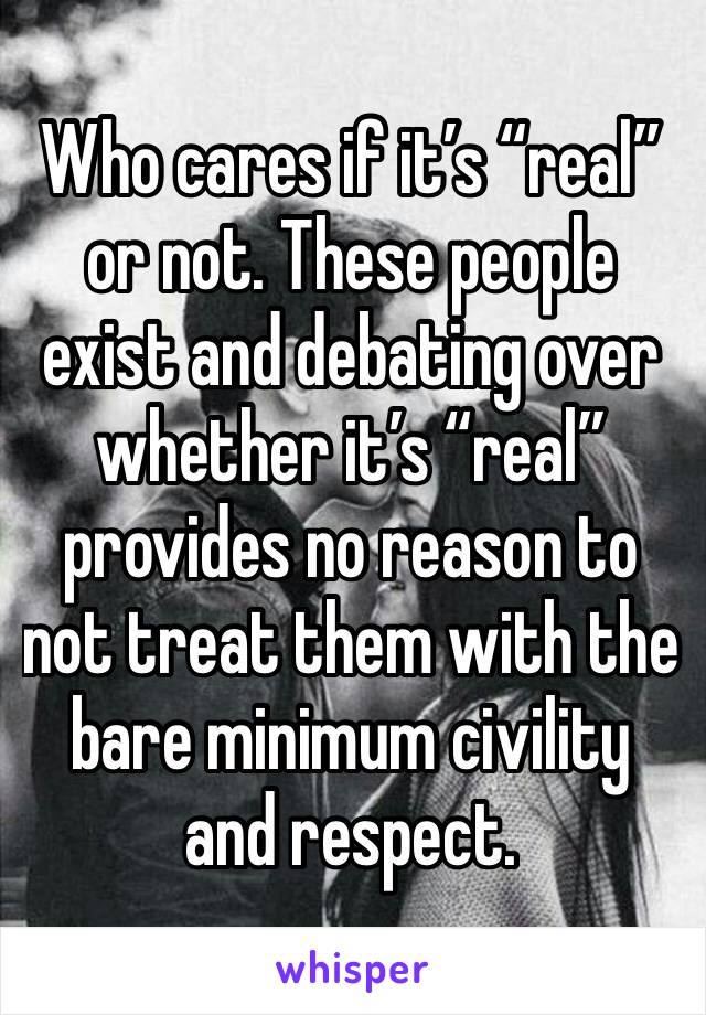 Who cares if it’s “real” or not. These people exist and debating over whether it’s “real” provides no reason to not treat them with the bare minimum civility and respect. 